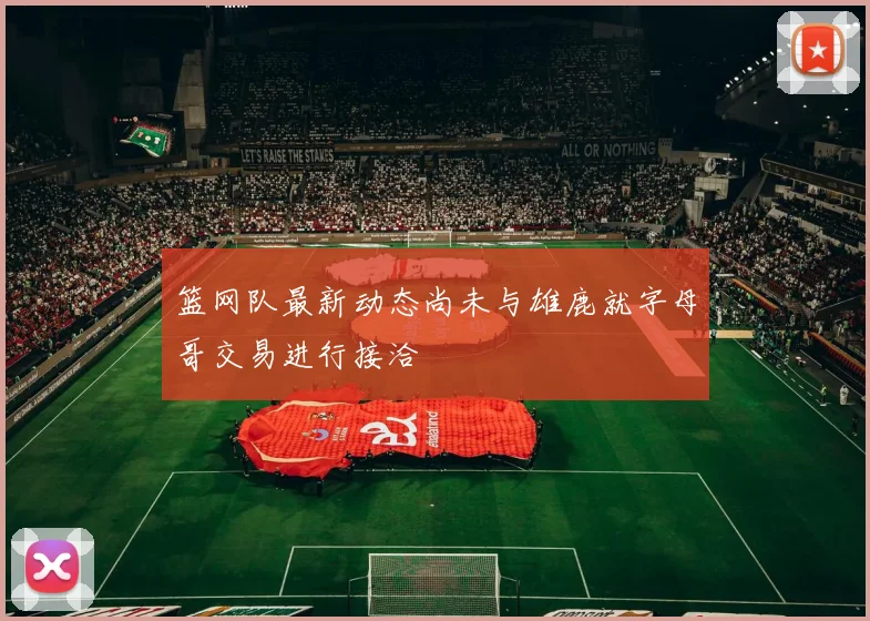 篮网队最新动态尚未与雄鹿就字母哥交易进行接洽