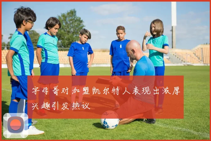 字母哥对加盟凯尔特人表现出浓厚兴趣引发热议