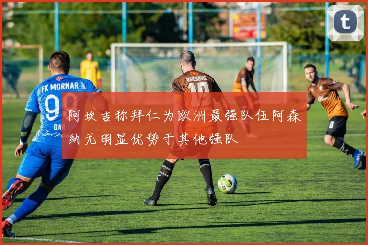 阿坎吉称拜仁为欧洲最强队伍阿森纳无明显优势于其他强队