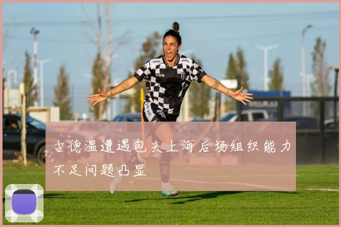 古德温遭遇包夹上海后场组织能力不足问题凸显