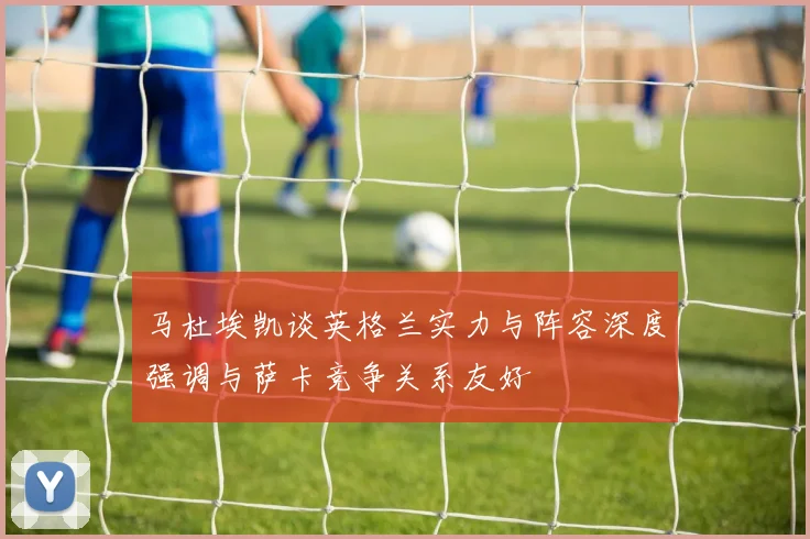 马杜埃凯谈英格兰实力与阵容深度强调与萨卡竞争关系友好