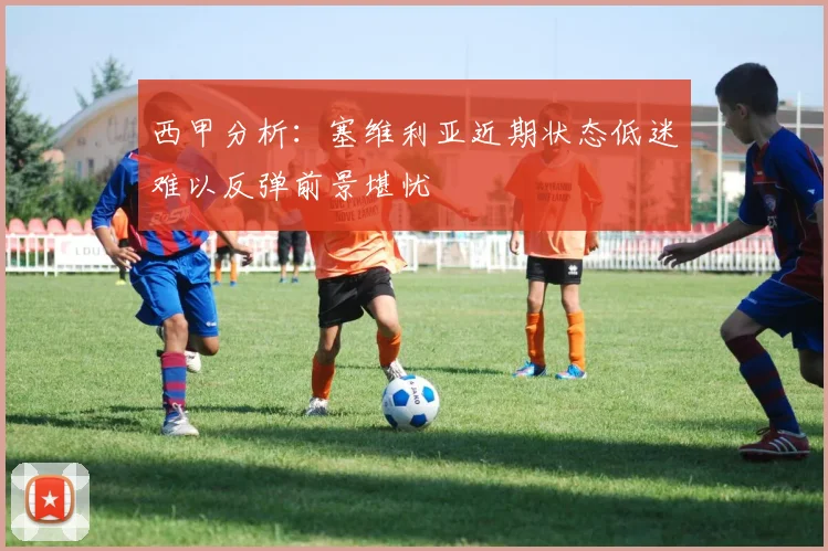 西甲分析：塞维利亚近期状态低迷难以反弹前景堪忧