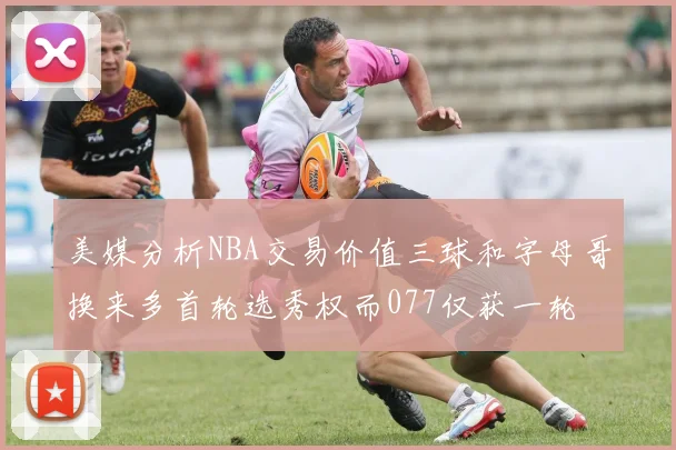 美媒分析NBA交易价值三球和字母哥换来多首轮选秀权而077仅获一轮