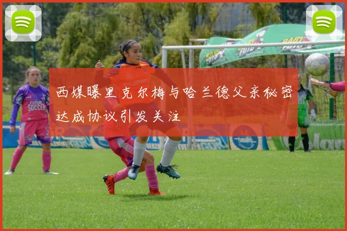 西媒曝里克尔梅与哈兰德父亲秘密达成协议引发关注