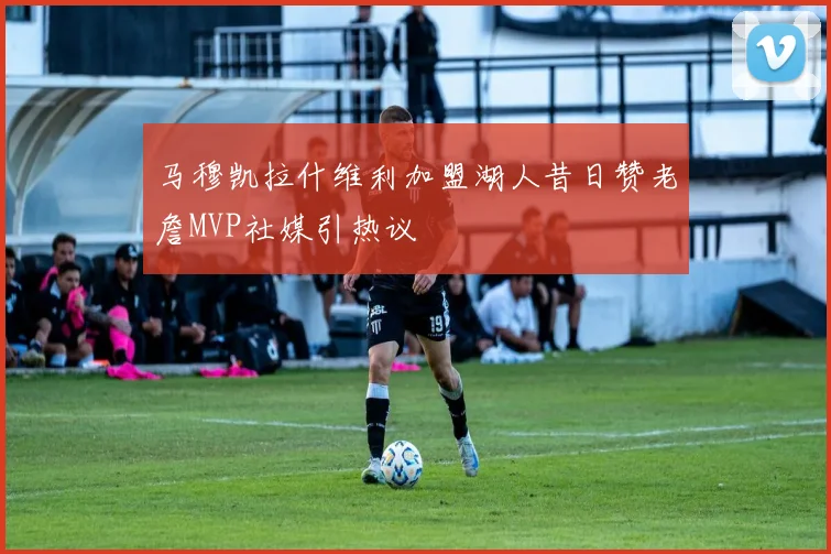 马穆凯拉什维利加盟湖人昔日赞老詹MVP社媒引热议