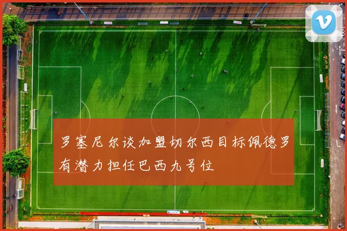 罗塞尼尔谈加盟切尔西目标佩德罗有潜力担任巴西九号位