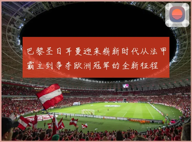 巴黎圣日耳曼迎来崭新时代从法甲霸主到争夺欧洲冠军的全新征程